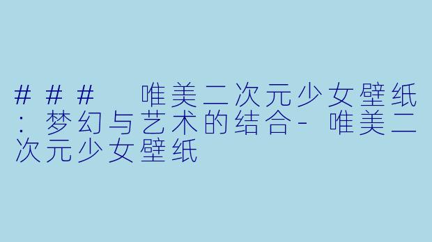 ### 唯美二次元少女壁纸：梦幻与艺术的结合-唯美二次元少女壁纸