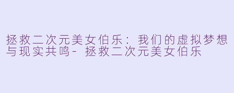 拯救二次元美女伯乐：我们的虚拟梦想与现实共鸣-拯救二次元美女伯乐