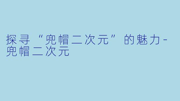 探寻“兜帽二次元”的魅力-兜帽二次元