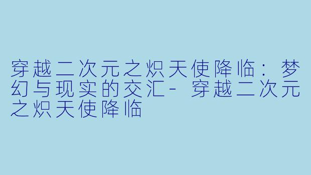 穿越二次元之炽天使降临：梦幻与现实的交汇-穿越二次元之炽天使降临