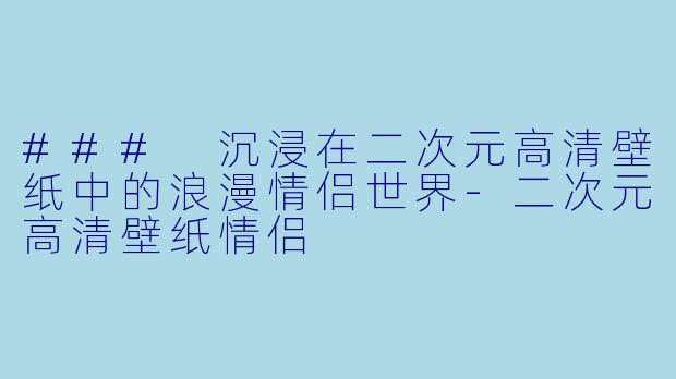 ### 沉浸在二次元高清壁纸中的浪漫情侣世界-二次元高清壁纸情侣