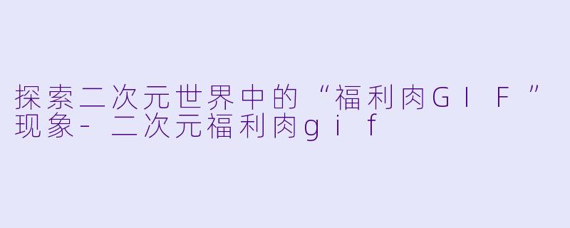 探索二次元世界中的“福利肉GIF”现象-二次元福利肉gif