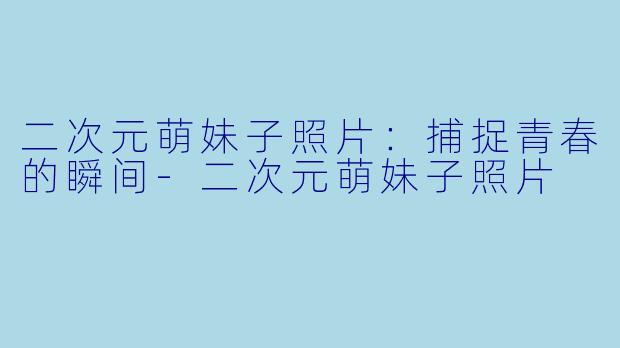 二次元萌妹子照片：捕捉青春的瞬间-二次元萌妹子照片