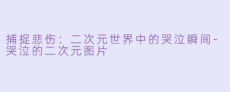 捕捉悲伤：二次元世界中的哭泣瞬间-哭泣的二次元图片