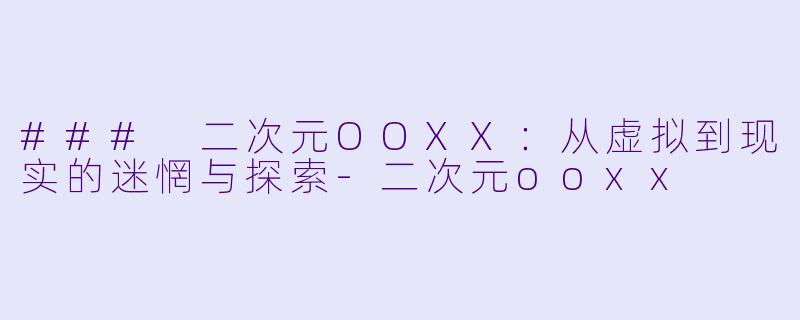 ### 二次元OOXX：从虚拟到现实的迷惘与探索-二次元ooxx