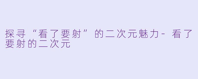 探寻“看了要射”的二次元魅力-看了要射的二次元