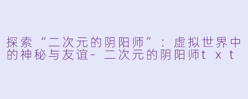 探索“二次元的阴阳师”：虚拟世界中的神秘与友谊-二次元的阴阳师txt
