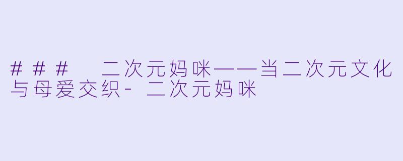 ### 二次元妈咪——当二次元文化与母爱交织-二次元妈咪