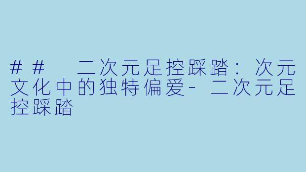 ## 二次元足控踩踏：次元文化中的独特偏爱-二次元足控踩踏