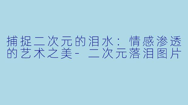 捕捉二次元的泪水：情感渗透的艺术之美-二次元落泪图片