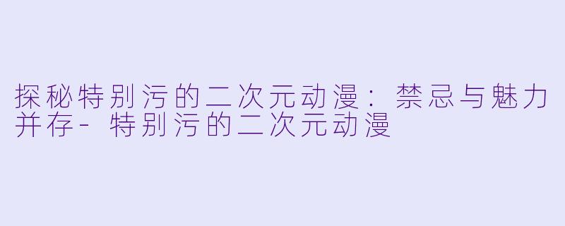 探秘特别污的二次元动漫：禁忌与魅力并存-特别污的二次元动漫
