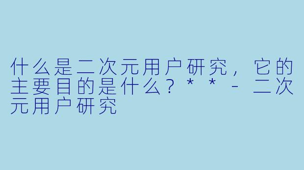 什么是二次元用户研究,它的主要目的是什么?**