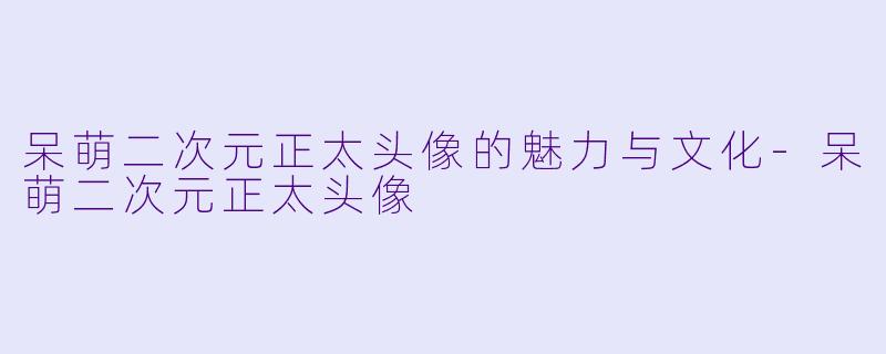 呆萌二次元正太头像的魅力与文化-呆萌二次元正太头像