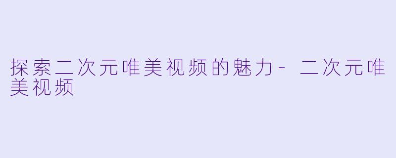 探索二次元唯美视频的魅力-二次元唯美视频