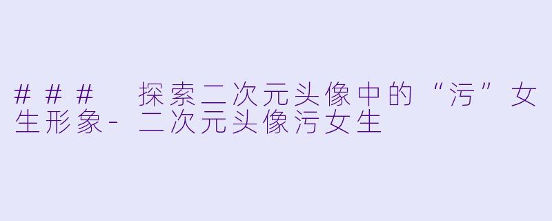 ### 探索二次元头像中的“污”女生形象-二次元头像污女生