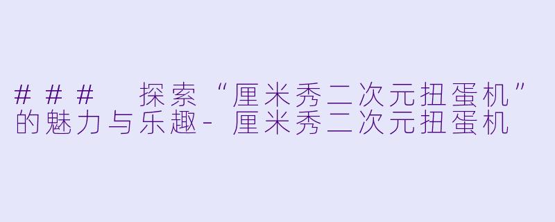 ### 探索“厘米秀二次元扭蛋机”的魅力与乐趣-厘米秀二次元扭蛋机