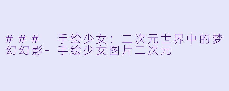### 手绘少女：二次元世界中的梦幻幻影-手绘少女图片二次元