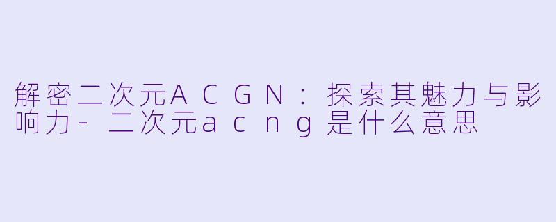 解密二次元ACGN：探索其魅力与影响力-二次元acng是什么意思