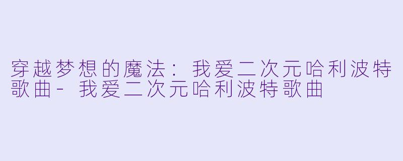 穿越梦想的魔法：我爱二次元哈利波特歌曲-我爱二次元哈利波特歌曲