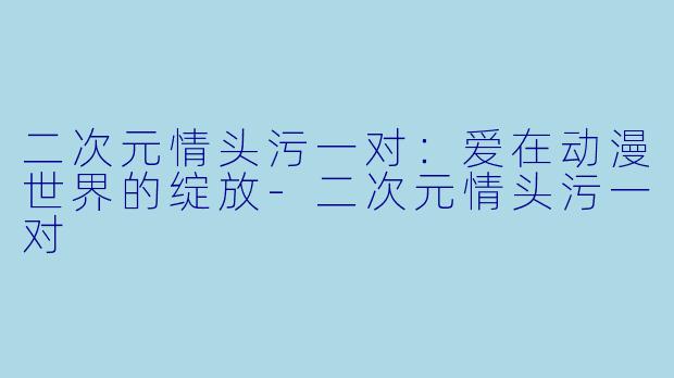 二次元情头污一对：爱在动漫世界的绽放-二次元情头污一对