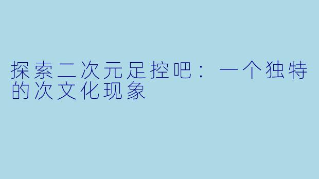 探索二次元足控吧：一个独特的次文化现象