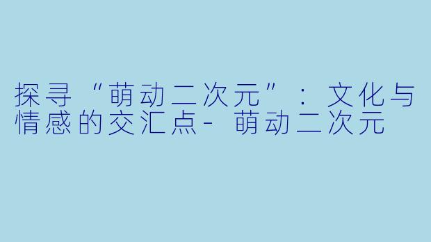 探寻“萌动二次元”：文化与情感的交汇点-萌动二次元