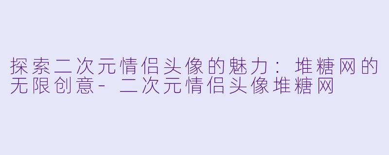 探索二次元情侣头像的魅力：堆糖网的无限创意-二次元情侣头像堆糖网