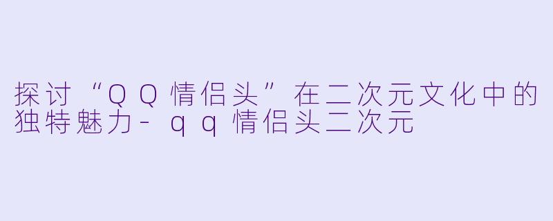 探讨“QQ情侣头”在二次元文化中的独特魅力-qq情侣头二次元