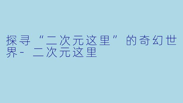 探寻“二次元这里”的奇幻世界-二次元这里