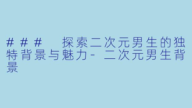 ### 探索二次元男生的独特背景与魅力-二次元男生背景