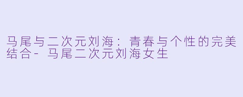马尾与二次元刘海：青春与个性的完美结合-马尾二次元刘海女生