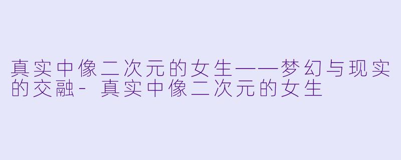 真实中像二次元的女生——梦幻与现实的交融-真实中像二次元的女生