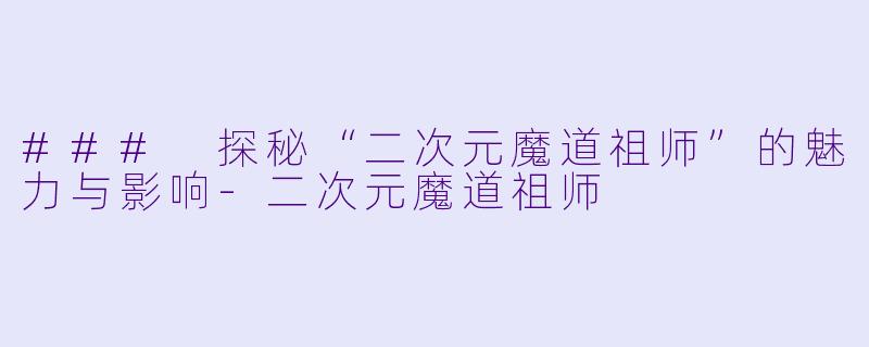 ### 探秘“二次元魔道祖师”的魅力与影响-二次元魔道祖师