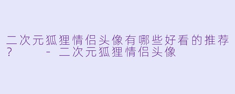 二次元狐狸情侣头像有哪些好看的推荐?