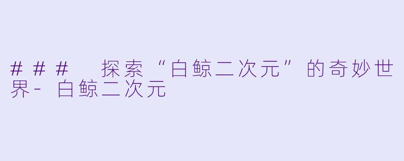 ### 探索“白鲸二次元”的奇妙世界-白鲸二次元
