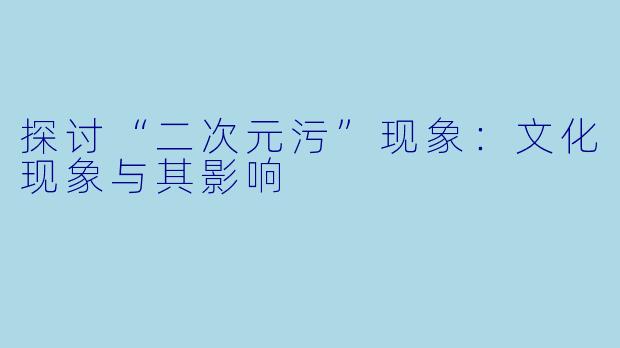 探讨“二次元污”现象：文化现象与其影响