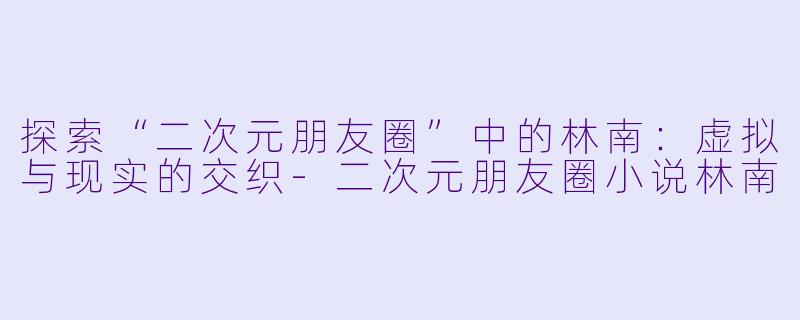 探索“二次元朋友圈”中的林南：虚拟与现实的交织-二次元朋友圈小说林南