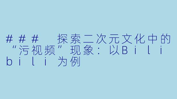### 探索二次元文化中的“污视频”现象：以Bilibili为例