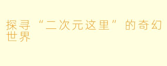 探寻“二次元这里”的奇幻世界