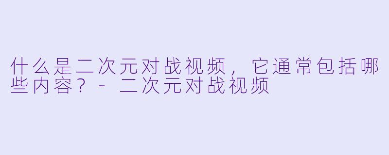 什么是二次元对战视频，它通常包括哪些内容？-二次元对战视频