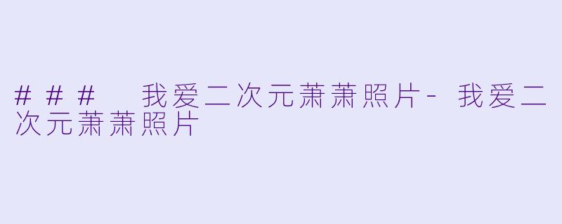 ### 我爱二次元萧萧照片-我爱二次元萧萧照片