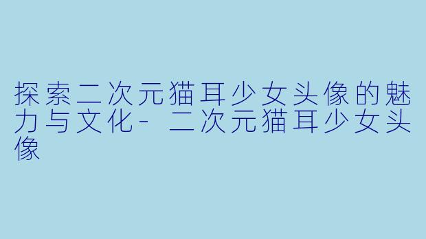 探索二次元猫耳少女头像的魅力与文化-二次元猫耳少女头像