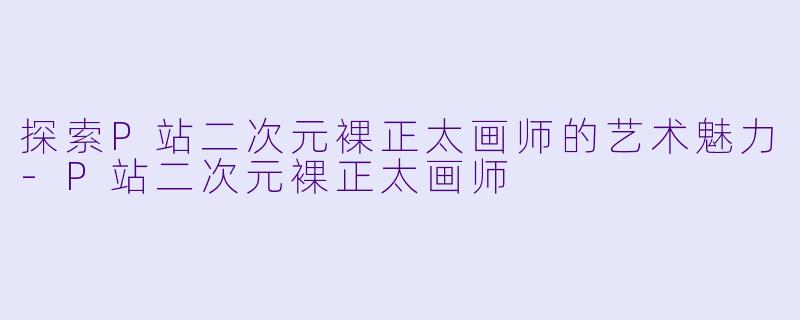 探索P站二次元裸正太画师的艺术魅力-P站二次元裸正太画师