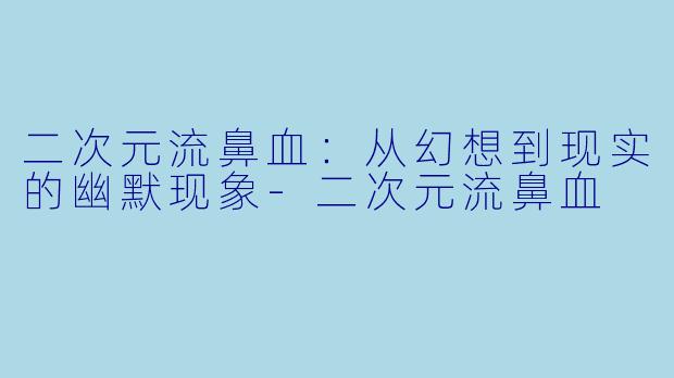 二次元流鼻血：从幻想到现实的幽默现象-二次元流鼻血