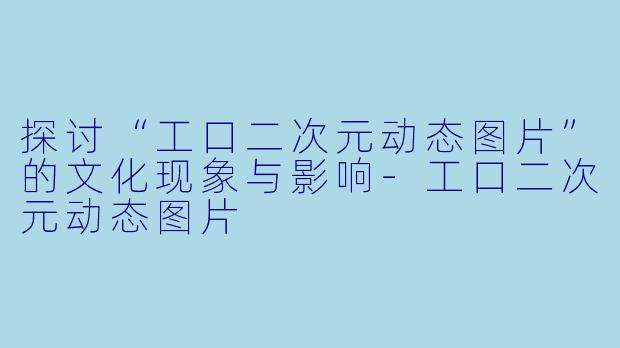 探讨“工口二次元动态图片”的文化现象与影响-工口二次元动态图片