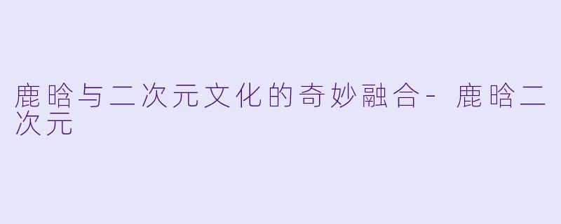 鹿晗与二次元文化的奇妙融合-鹿晗二次元