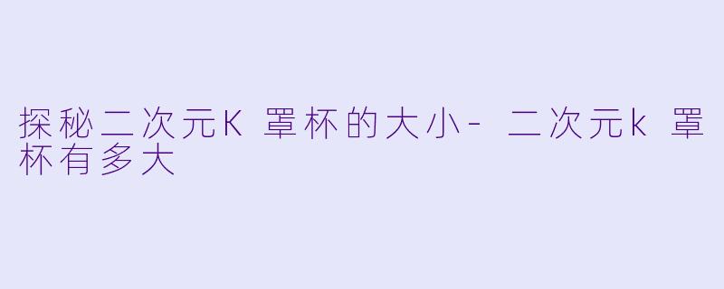 探秘二次元K罩杯的大小-二次元k罩杯有多大