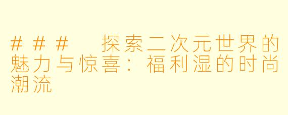 ### 探索二次元世界的魅力与惊喜：福利湿的时尚潮流