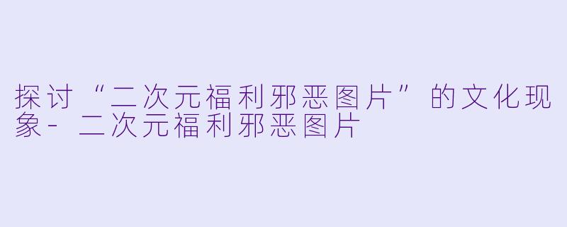 探讨“二次元福利邪恶图片”的文化现象-二次元福利邪恶图片