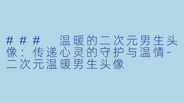 ### 温暖的二次元男生头像：传递心灵的守护与温情-二次元温暖男生头像